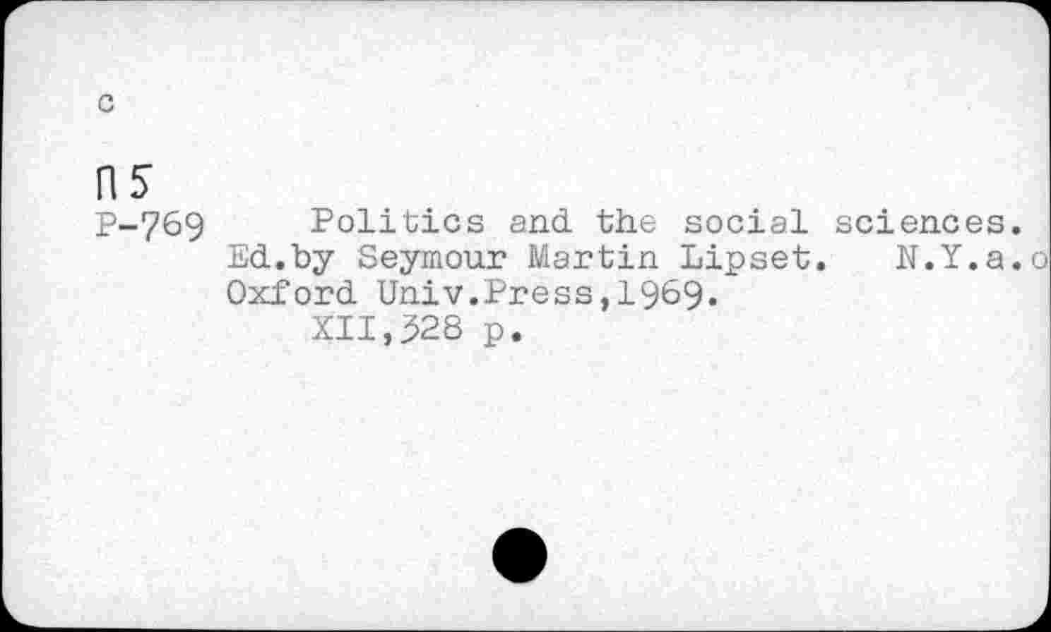 ﻿c
ns
P-769 Politics and the social sciences, Ed.by Seymour Martin Lipset. N.Y.a. Oxford Univ.Press,1969.
XII,528 p.